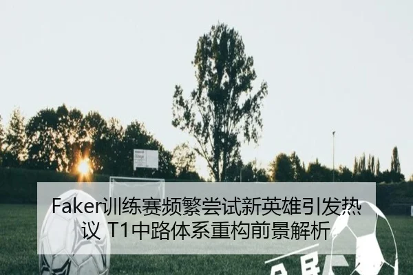 Faker训练赛频繁尝试新英雄引发热议 T1中路体系重构前景解析